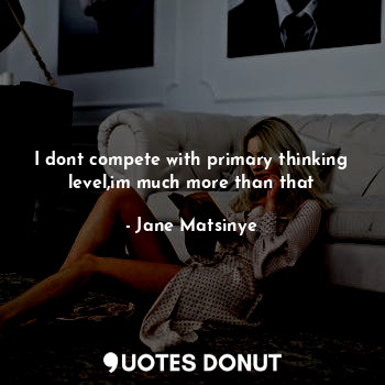 I dont compete with primary thinking level,im much more than that... - Jane Matsinye - Quotes Donut