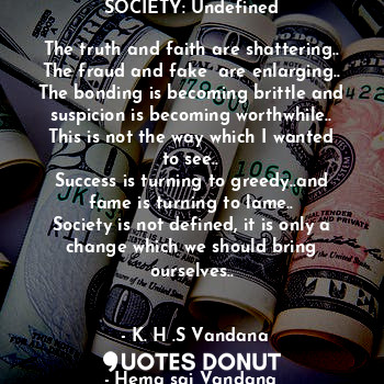 SOCIETY: Undefined

The truth and faith are shattering..
The fraud and fake  are enlarging..
The bonding is becoming brittle and suspicion is becoming worthwhile..
This is not the way which I wanted to see..
Success is turning to greedy..and fame is turning to lame..
Society is not defined, it is only a change which we should bring ourselves..

                                      - K. H .S Vandana
