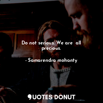 Do not serious. We are  all precious.