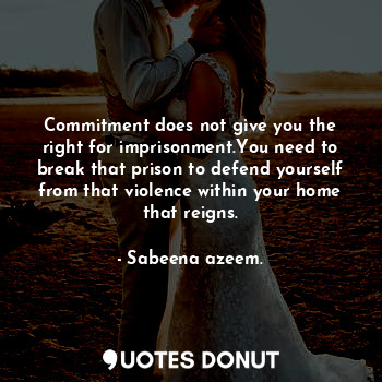 Commitment does not give you the right for imprisonment.You need to break that prison to defend yourself from that violence within your home that reigns.