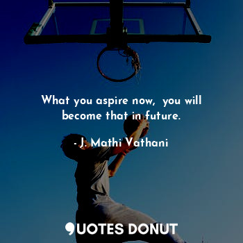 What you aspire now,  you will become that in future.