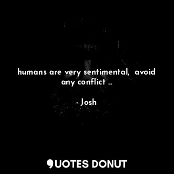 humans are very sentimental,  avoid any conflict ...
