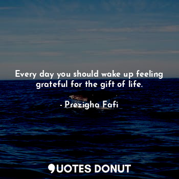 Every day you should wake up feeling grateful for the gift of life.