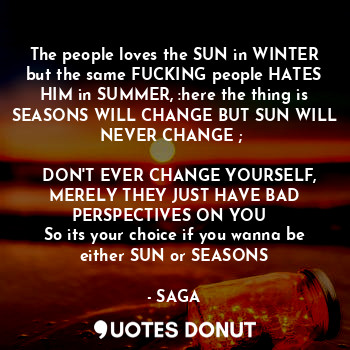 The people loves the SUN in WINTER but the same FUCKING people HATES HIM in SUMMER, :here the thing is SEASONS WILL CHANGE BUT SUN WILL NEVER CHANGE ; 
 
☆ DON'T EVER CHANGE YOURSELF, MERELY THEY JUST HAVE BAD PERSPECTIVES ON YOU  
So its your choice if you wanna be either SUN or SEASONS