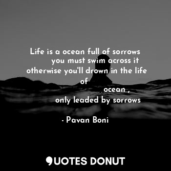 Life is a ocean full of sorrows
        you must swim across it
 otherwise you'll drown in the life of 
                         ocean ,
          only leaded by sorrows