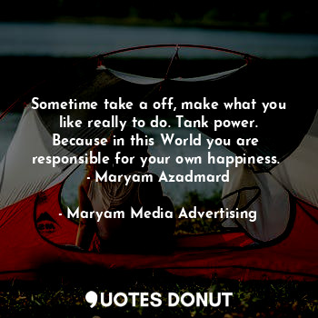 Sometime take a off, make what you like really to do. Tank power. Because in this World you are 
responsible for your own happiness.  - Maryam Azadmard