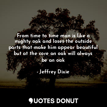 From time to time man is like a mighty oak and loses the outside parts that make him appear beautiful but at the core an oak will always be an oak