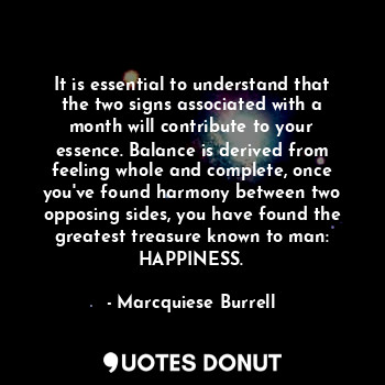 It is essential to understand that the two signs associated with a month will contribute to your essence. Balance is derived from feeling whole and complete, once you've found harmony between two opposing sides, you have found the greatest treasure known to man: HAPPINESS.