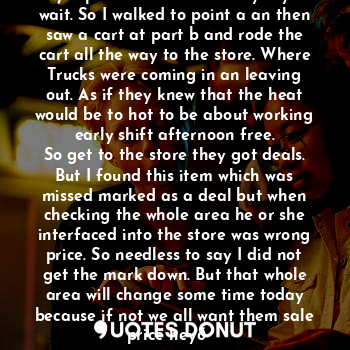 The bus drove so fast it was no way to jump in the street and say say to wait. So I walked to point a an then saw a cart at part b and rode the cart all the way to the store. Where
Trucks were coming in an leaving out. As if they knew that the heat would be to hot to be about working early shift afternoon free.
So get to the store they got deals. But I found this item which was missed marked as a deal but when checking the whole area he or she interfaced into the store was wrong price. So needless to say I did not get the mark down. But that whole area will change some time today because if not we all want them sale price hey?