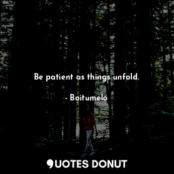 Be patient as things unfold.