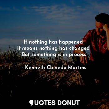 If nothing has happened 
It means nothing has changed 
But something is in process