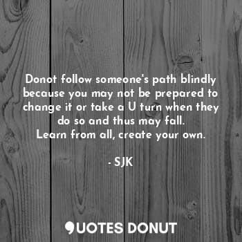 Donot follow someone's path blindly because you may not be prepared to change it or take a U turn when they do so and thus may fall.
Learn from all, create your own.