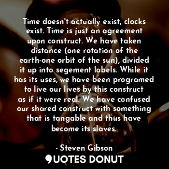 Time doesn't actually exist, clocks exist. Time is just an agreement upon construct. We have taken distance (one rotation of the earth-one orbit of the sun), divided it up into segement labels. While it has its uses, we have been programed to live our lives by this construct as if it were real. We have confused our shared construct with something that is tangable and thus have become its slaves.