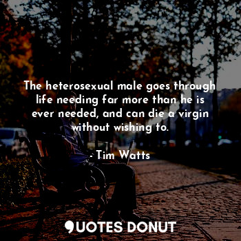 The heterosexual male goes through life needing far more than he is ever needed, and can die a virgin without wishing to.