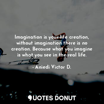 Imagination is your life creation, without imagination there is no creation. Because what you imagine is what you see in the real life.