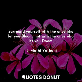 Surround yourself with the ones who let you Bloom; not with the ones who let you Doom.