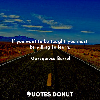 If you want to be taught, you must be willing to learn.