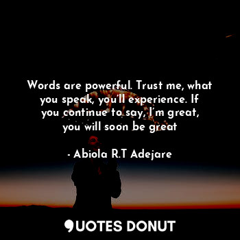 Words are powerful. Trust me, what you speak, you’ll experience. If you continue to say, I’m great, you will soon be great