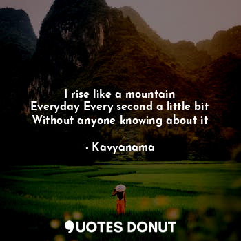I rise like a mountain
Everyday Every second a little bit
Without anyone knowing about it