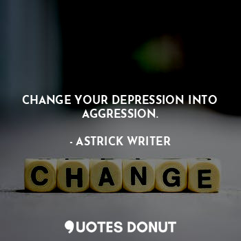 CHANGE YOUR DEPRESSION INTO AGGRESSION.