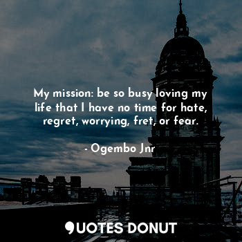 My mission: be so busy loving my life that I have no time for hate, regret, worrying, fret, or fear.