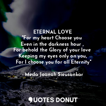 ETERNAL LOVE
"For my heart Choose you 
Even in the darkness hour , 
For behold the Glory of your love 
Keeping my eyes only on you,
 For I choose you for all Eternity"