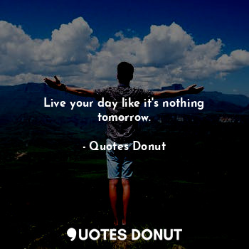 Live your day like it's nothing tomorrow.