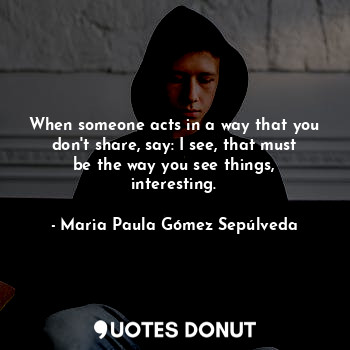 When someone acts in a way that you don't share, say: I see, that must be the way you see things, interesting.