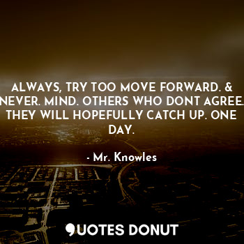 ALWAYS, TRY TOO MOVE FORWARD. & NEVER. MIND. OTHERS WHO DONT AGREE. THEY WILL HOPEFULLY CATCH UP. ONE DAY.