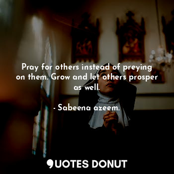  Pray for others instead of preying on them. Grow and let others prosper as well.... - Sabeena azeem. - Quotes Donut