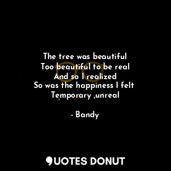 The tree was beautiful
Too beautiful to be real
And so I realized
So was the happiness I felt 
Temporary ,unreal