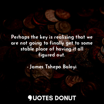 Perhaps the key is realizing that we are not going to finally get to some stable place of having it all figured out.