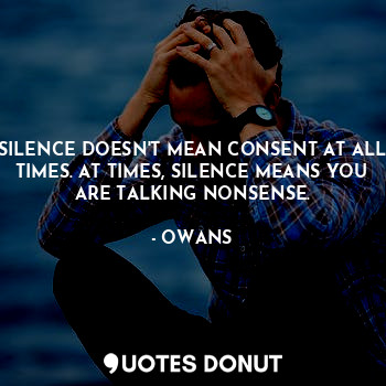 SILENCE DOESN'T MEAN CONSENT AT ALL TIMES. AT TIMES, SILENCE MEANS YOU ARE TALKING NONSENSE.