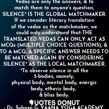 #7
Vedas are only the answers, & to match them to anyone's question,
SILENCE* IS THE GLOBAL MATCHMAKER. If we consider literary translation of the vedas as the matchmaker, we could only understand that-THE TRANSLATED VEDAS CAN ONLY ACT AS MCQs (MULTIPLE CHOICE QUESTIONS), & TO A MCQ, A SPECIFIC ANSWER NEEDS TO BE MATCHED AGAIN BY CONSIDERING SILENCE* AS THE LOCAL MATCHMAKER.
*To observe silence in all the 5-bodies, namely,
physical body, mental body, energic body, etheric body, 
& bliss body.