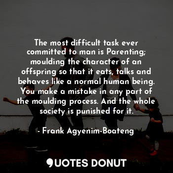 The most difficult task ever committed to man is Parenting; moulding the character of an offspring so that it eats, talks and behaves like a normal human being. You make a mistake in any part of the moulding process. And the whole society is punished for it.