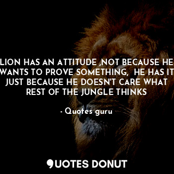 LION HAS AN ATTITUDE ,NOT BECAUSE HE WANTS TO PROVE SOMETHING,  HE HAS IT JUST BECAUSE HE DOESN'T CARE WHAT REST OF THE JUNGLE THINKS