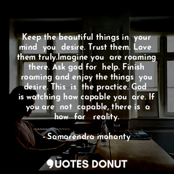 Keep the beautiful things in  your mind  you  desire. Trust them. Love  them truly.lmagine you  are roaming there. Ask god for  help. Finish roaming and enjoy the things  you desire. This  is  the practice. God  is watching how capable you  are. If  you are  not  capable, there is  a how  for   reality.