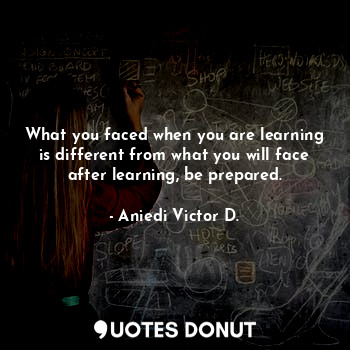 What you faced when you are learning is different from what you will face after learning, be prepared.