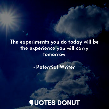 The experiments you do today will be the experience you will carry tomorrow