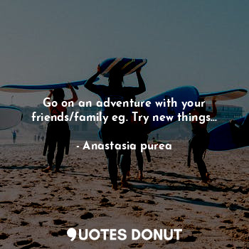 Go on an adventure with your friends/family eg. Try new things...