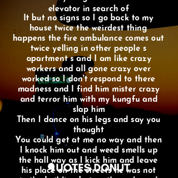 All the keys are on the ring all but one so now
I search the building for this unknown loud mouth that goes to doors. Drives up in cars 
So my style will be needed to find this crazy Target. So I ride the elevator in search of
It but no signs so I go back to my house twice the weirdest thing happens the fire ambulance comes out twice yelling in other people s apartment s and I am like crazy workers and all gone crazy over worked so I don't respond to there madness and I find him mister crazy and terror him with my kungfu and slap him
Then I dance on his legs and say you thought
You could get at me no way and then I knock him out and weed smells up the hall way as I kick him and leave his place on the streets he was not in the building but on the rode and I killed his picture in his apt. Now it was time to get at him and his weirdness on the cold streets of the night.