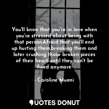 You'll know that you're in love when you're stressed about being with that person.Afraid that you'll end up hurting them,breaking them and later crushing those broken pieces of their heart until they can't be fixed anymore