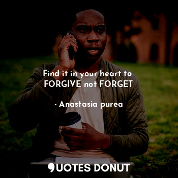 Find it in your heart to 
FORGIVE not FORGET