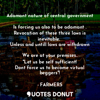 Adamant nature of central government 
Is forcing us also to be adamant .
Revocation of these three laws is inevitable. 
Unless and untill laws are withdrawn 
We are at your premises..
"Let us be self sufficient!
Dont force us to become virtual beggers"!