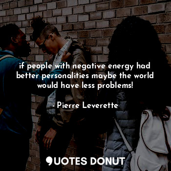 if people with negative energy had better personalities maybe the world would have less problems!
