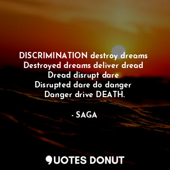 DISCRIMINATION destroy dreams 
Destroyed dreams deliver dread 
Dread disrupt dare 
Disrupted dare do danger 
Danger drive DEATH.