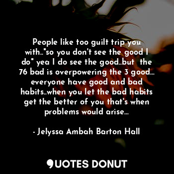 People like too guilt trip you with.."so you don't see the good I do" yea I do see the good..but  the 76 bad is overpowering the 3 good... everyone have good and bad habits..when you let the bad habits get the better of you that's when problems would arise...