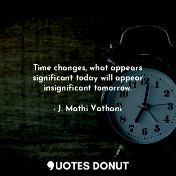 Time changes, what appears significant today will appear insignificant tomorrow.
