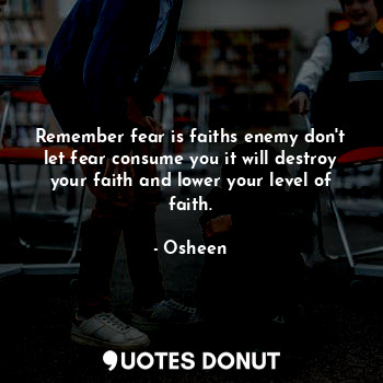 Remember fear is faiths enemy don't let fear consume you it will destroy your faith and lower your level of faith.