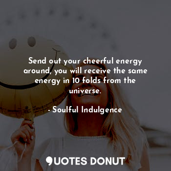 Send out your cheerful energy around, you will receive the same energy in 10 folds from the universe.